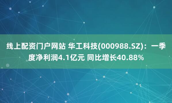 线上配资门户网站 华工科技(000988.SZ)：一季度净利润4.1亿元 同比增长40.88%