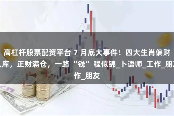 高杠杆股票配资平台 7 月底大事件！四大生肖偏财入库，正财满仓，一路 “钱” 程似锦_卜语师_工作_朋友