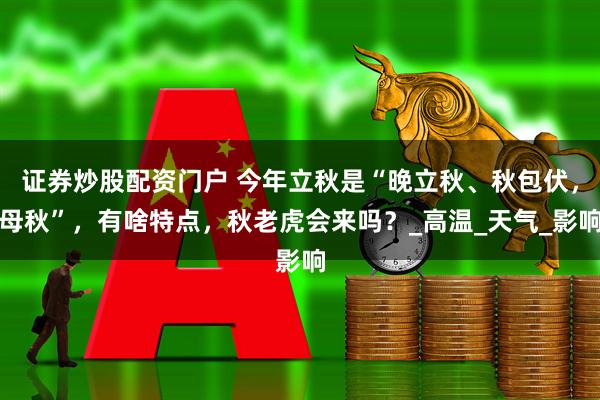 证券炒股配资门户 今年立秋是“晚立秋、秋包伏，母秋”，有啥特点，秋老虎会来吗？_高温_天气_影响