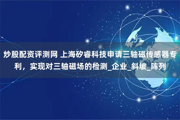 炒股配资评测网 上海矽睿科技申请三轴磁传感器专利，实现对三轴磁场的检测_企业_斜坡_阵列
