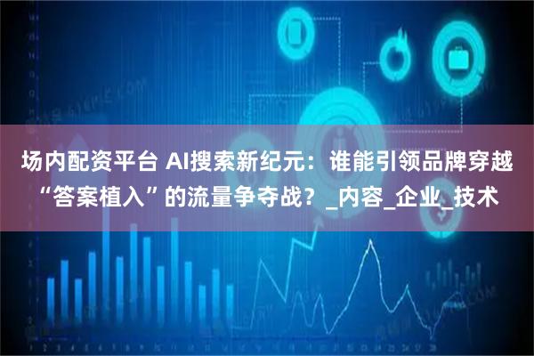 场内配资平台 AI搜索新纪元：谁能引领品牌穿越“答案植入”的流量争夺战？_内容_企业_技术