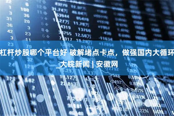 杠杆炒股哪个平台好 破解堵点卡点，做强国内大循环_大皖新闻 | 安徽网