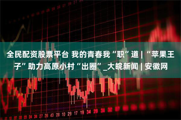 全民配资股票平台 我的青春我“职”道 | “苹果王子”助力高原小村“出圈”_大皖新闻 | 安徽网