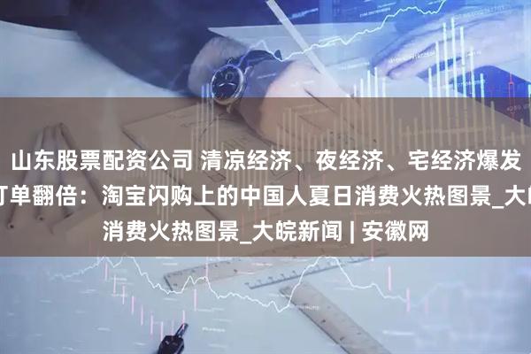 山东股票配资公司 清凉经济、夜经济、宅经济爆发，127城夜间订单翻倍：淘宝闪购上的中国人夏日消费火热图景_大皖新闻 | 安徽网