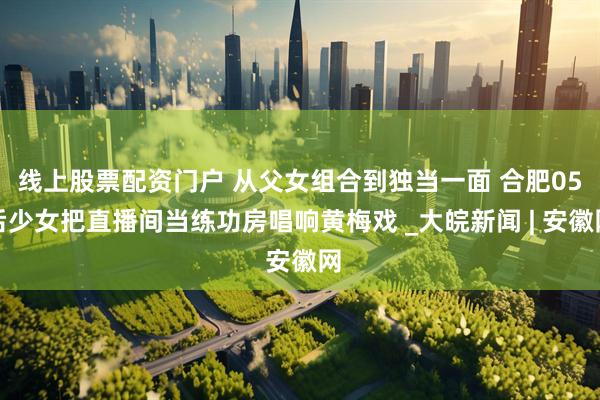 线上股票配资门户 从父女组合到独当一面 合肥05后少女把直播间当练功房唱响黄梅戏 _大皖新闻 | 安徽网
