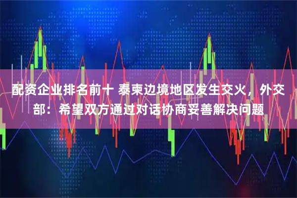 配资企业排名前十 泰柬边境地区发生交火，外交部：希望双方通过对话协商妥善解决问题