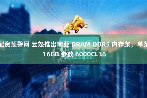 配资预警网 云彣推出南亚 DRAM DDR5 内存条，单条 16GB 参数 6000CL36