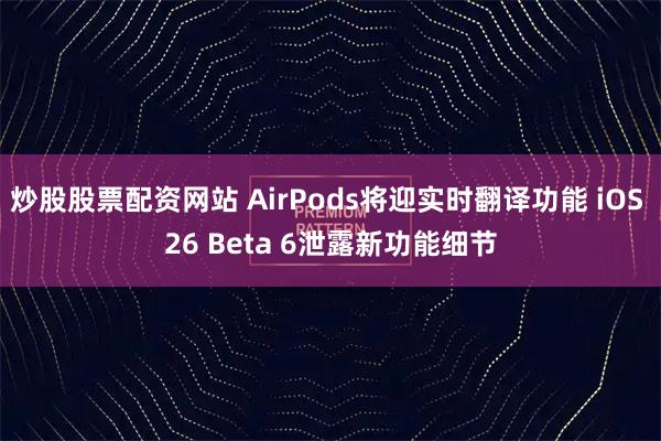 炒股股票配资网站 AirPods将迎实时翻译功能 iOS 26 Beta 6泄露新功能细节