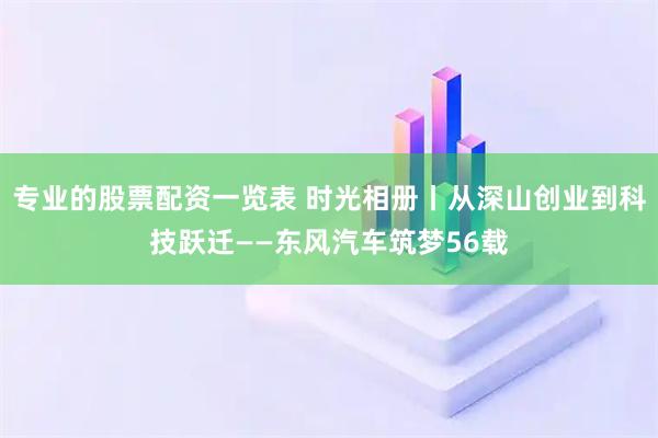 专业的股票配资一览表 时光相册丨从深山创业到科技跃迁——东风汽车筑梦56载