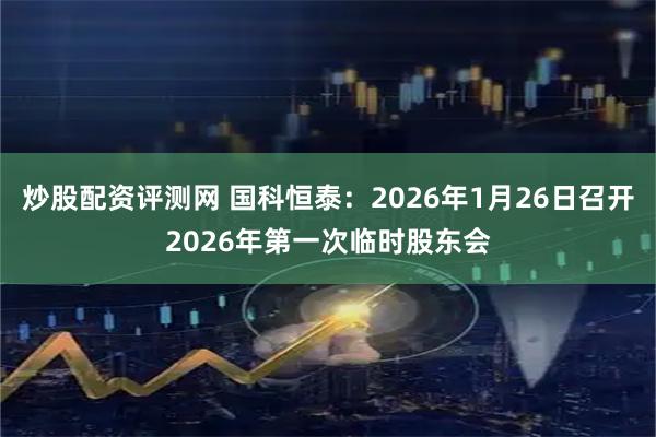 炒股配资评测网 国科恒泰：2026年1月26日召开2026年第一次临时股东会